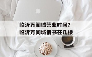 临沂万阅城营业时间？临沂万阅城借书在几楼