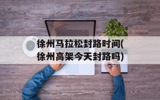 徐州马拉松封路时间(徐州高架今天封路吗)