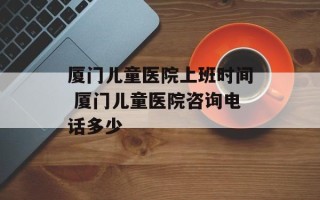 厦门儿童医院上班时间 厦门儿童医院咨询电话多少