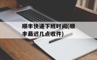 顺丰快递下班时间(顺丰最迟几点收件)
