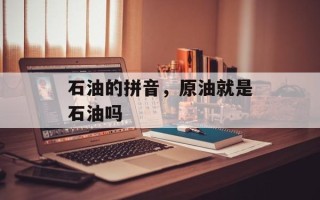 石油的拼音，原油就是石油吗