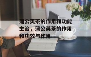 蒲公英茶的作用和功能主治，蒲公英茶的作用和功效与作用