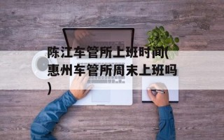 陈江车管所上班时间(惠州车管所周末上班吗)