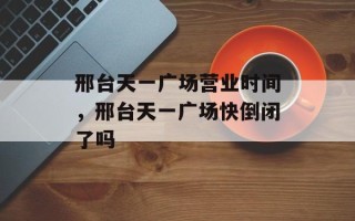 邢台天一广场营业时间，邢台天一广场快倒闭了吗