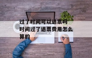 过了时间可以退票吗 时间过了退票费用怎么算的