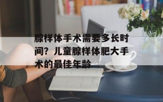 腺样体手术需要多长时间？儿童腺样体肥大手术的最佳年龄