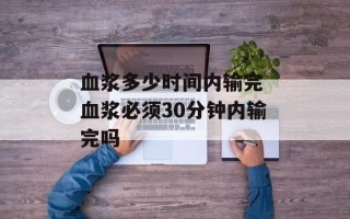血浆多少时间内输完 血浆必须30分钟内输完吗