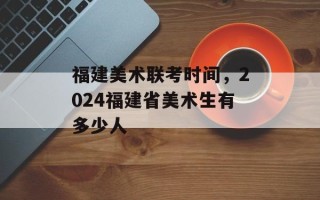 福建美术联考时间，2024福建省美术生有多少人