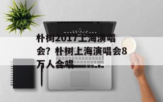 朴树2017上海演唱会？朴树上海演唱会8万人合唱