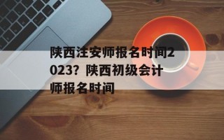 陕西注安师报名时间2023？陕西初级会计师报名时间