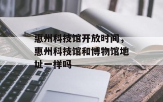 惠州科技馆开放时间，惠州科技馆和博物馆地址一样吗