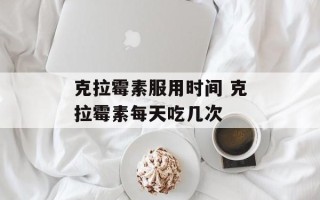 克拉霉素服用时间 克拉霉素每天吃几次