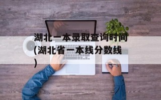 湖北一本录取查询时间(湖北省一本线分数线)