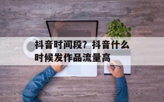 抖音时间段？抖音什么时候发作品流量高