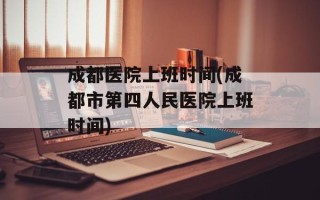 成都医院上班时间(成都市第四人民医院上班时间)