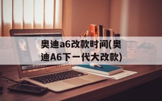 奥迪a6改款时间(奥迪A6下一代大改款)