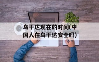 乌干达现在的时间(中国人在乌干达安全吗)