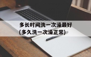 多长时间洗一次澡最好(多久洗一次澡正常)