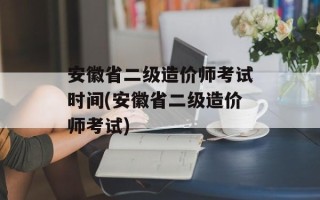 安徽省二级造价师考试时间(安徽省二级造价师考试)