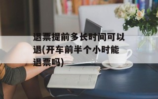 退票提前多长时间可以退(开车前半个小时能退票吗)