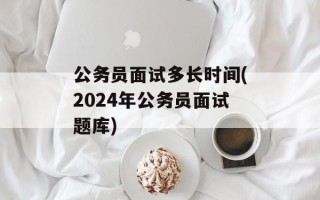 公务员面试多长时间(2024年公务员面试题库)