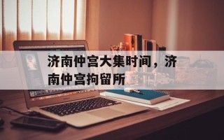 济南仲宫大集时间，济南仲宫拘留所
