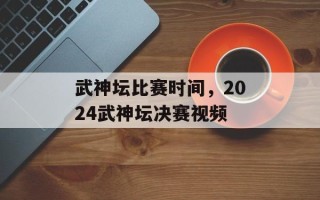 武神坛比赛时间，2024武神坛决赛视频