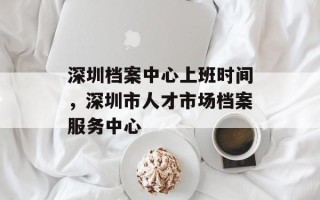 深圳档案中心上班时间，深圳市人才市场档案服务中心