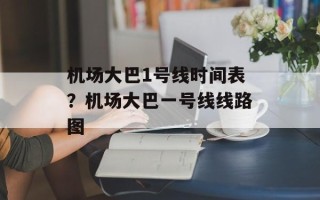 机场大巴1号线时间表？机场大巴一号线线路图