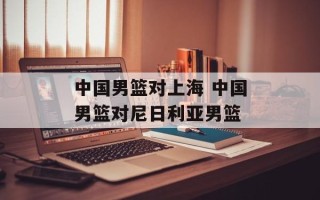中国男篮对上海 中国男篮对尼日利亚男篮