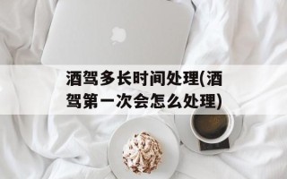 酒驾多长时间处理(酒驾第一次会怎么处理)