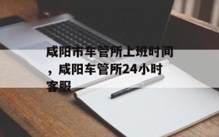 咸阳市车管所上班时间，咸阳车管所24小时客服