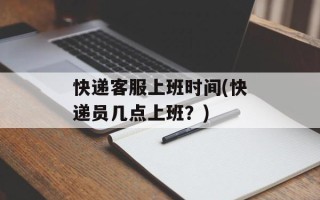 快递客服上班时间(快递员几点上班？)