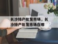 长沙特产批发市场，长沙特产批发市场在哪