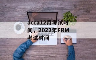 acca12月考试时间，2022年FRM考试时间