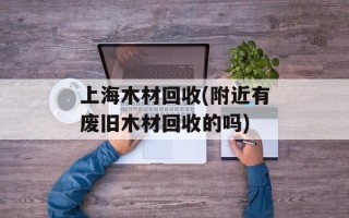 上海木材回收(附近有废旧木材回收的吗)