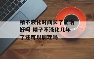 精不液化时间长了能治好吗 精子不液化几年了还可以调理吗