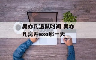 吴亦凡退队时间 吴亦凡离开exo那一天