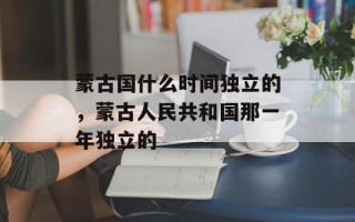 蒙古国什么时间独立的，蒙古人民共和国那一年独立的