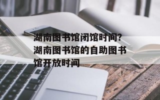 湖南图书馆闭馆时间？湖南图书馆的自助图书馆开放时间