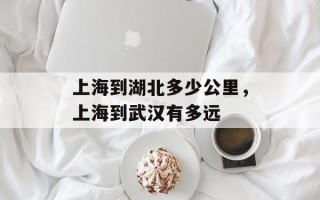 上海到湖北多少公里，上海到武汉有多远