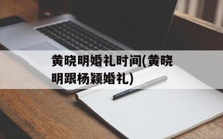 黄晓明婚礼时间(黄晓明跟杨颖婚礼)