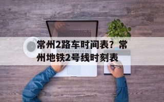常州2路车时间表？常州地铁2号线时刻表