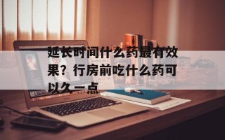 延长时间什么药最有效果？行房前吃什么药可以久一点