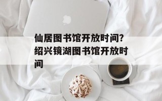 仙居图书馆开放时间？绍兴镜湖图书馆开放时间