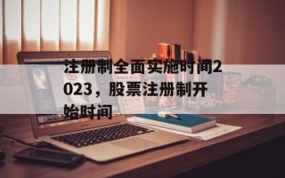注册制全面实施时间2023，股票注册制开始时间