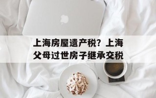 上海房屋遗产税？上海父母过世房子继承交税