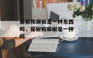 藤椒和麻椒是一种东西吗，藤椒和麻椒是一种吗