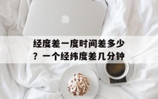 经度差一度时间差多少？一个经纬度差几分钟