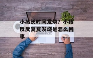 小孩长时间发烧？小孩反反复复发烧是怎么回事